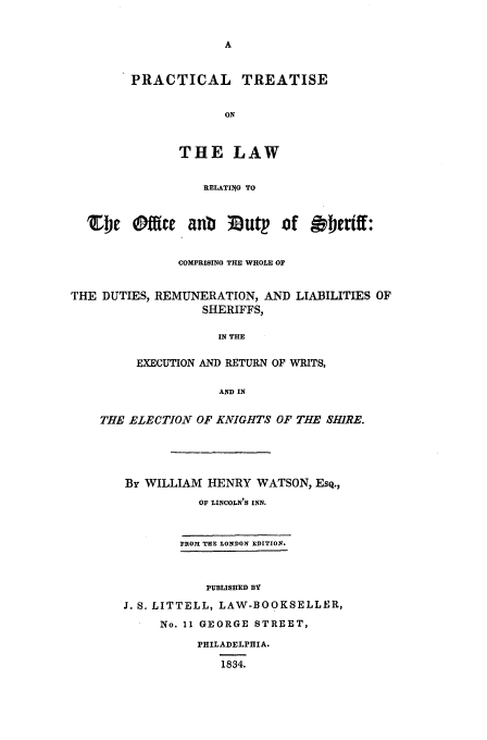 handle is hein.beal/offduts0001 and id is 1 raw text is: A
PRACTICAL TREATISE
ON
THE LAW
RELATIJG TO
'Z4e eftic    aub   lfoutp of ~fertff:
COMPRISING THE WHOLE OF
THE DUTIES, REMUNERATION, AND LIABILITIES OF
SHERIFFS,
IN THE
EXECUTION AND RETURN OF WRITS,
AND IN
THE ELECTION OF KNIGHTS OF THE SHIRE.
By WILLIAM HENRY WATSON, EsQ.,
OF LINCOLN'S INN.
FIIOl THE LONDO1N EDITION.
PUBLISHED BY
J. S. LITTELL, LAW-BOOKSELLER,
No. 11 GEORGE STREET,
PHILADELPHIA.
1834.


