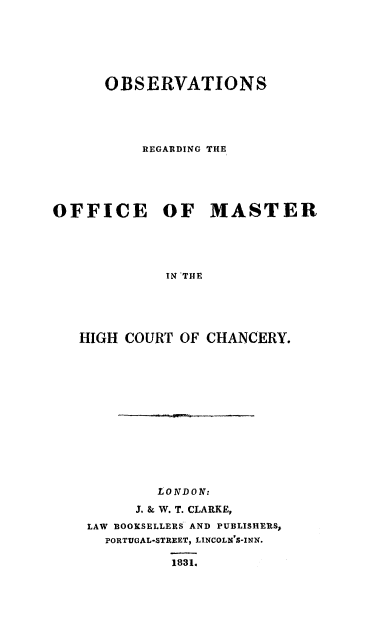 handle is hein.beal/offmasc0001 and id is 1 raw text is: OBSERVATIONS
REGARDING THE

OFFICE

OF MASTER

IN THE

HIGH COURT OF CHANCERY.
LONDON:
J. & W. T. CLARKE,
LAW BOOKSELLERS AND PUBLISHERS,
PORTUGAL-STREET, LINCOLN'S-INN.
1831.


