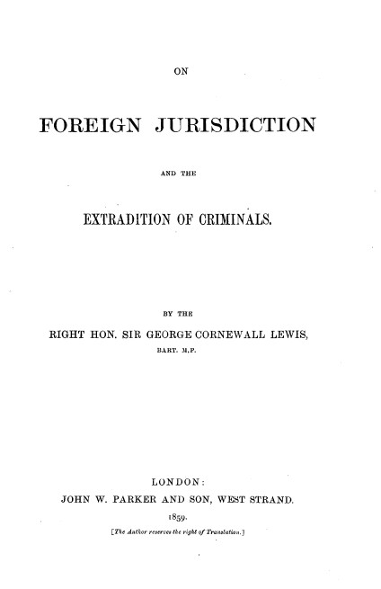 handle is hein.beal/ofgnjex0001 and id is 1 raw text is: 











FOREIGN JURISDICTION



                 AND THE




      EXTRADITION OF CRIMINALS.








                  BY THE

 RIGHT HON. SIR GEORGE CORNEWALL LEWIS,
                 BART. M.P.













                 LONDON:

   JOHN W. PARKER AND SON, WEST STRAND.

                   1859.
          [The Author reserves the right of Translation.]


