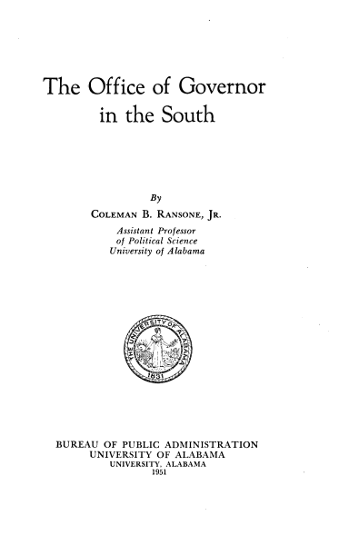 handle is hein.beal/ofgovst0001 and id is 1 raw text is: The Office of Governor
in the South
By
COLEMAN B. RANSONE, JR.
Assistant Professor
of Political Science
University of Alabama

BUREAU OF PUBLIC ADMINISTRATION
UNIVERSITY OF ALABAMA
UNIVERSITY, ALABAMA
1951


