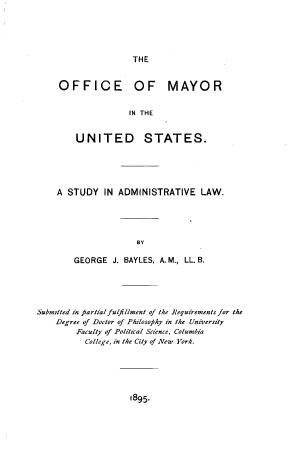 handle is hein.beal/ofmust0001 and id is 1 raw text is: 






THE


OFFICE OF MAYOR


               IN THE


    UNITED STATES.


A STUDY   IN ADMINISTRATIVE LAW.





                 BY

    GEORGE  J. BAYLES, A. M., LL. B.


Submitted in partial fulfillment of the Requirements for the
    Degree of Doctor of Philosophy in the University
        Faculty of Political Science, Columbia
          College, in the City of New York.


1895.


