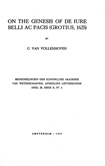 handle is hein.beal/oglubp0001 and id is 1 raw text is: 






ON   THE   GENESIS OF DE IURE

BELLI   AC  PACIS  (GROTIUS,   1625)


                 BY


         C. VAN VOLLENHOVEN


MEDEDEELINGEN DER KONINKLIJKE AKADEMIE
VAN WETENSCHAPPEN, AFDEELING LETTERKUNDE
         DEEL 58, SERIE B, NO. 6


AMSTERDAM - 1924


