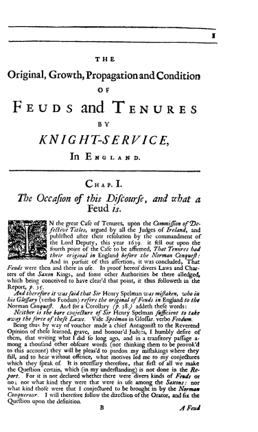 handle is hein.beal/ogpcf0001 and id is 1 raw text is: I
THE
Original, Growth, Propagation and Condition
OF
FEUDS and TENURES
BY
KNIGHT-SERVICE,
In E N G L A N D.
CHAP. I.
The Occafion of this Difcourfe, and what a
Feud is.
N the great Cafe of Tenures, upon the Commifion of De-
feRive Titles, argued by all the Judges of Ireland, and
publifhed after their refolution by the commandment of
the Lord Deputy, this year 1639. it fell out upon the
fourth point of the Cafe to be affirmed, That Tenures had
their original in England before the Norman Conquef:
And in purfuit of this affertion, it was concluded, That
Feuds were then and there in ufe. In proof hereof divers Laws and Char-
ters of the Saxon Kings, and Tome other Authorities be there alledged,
which being conceived to have clear'd that point, it thus followeth in the
Report, p. 3 S.
And therefore it was faid that Sir Henry Spelman was mijiaken, who in
his Glofary (verbo Feodum) refers the original of Fends in England to the
Norman Coaquef. Ard for a Corollary (p. 38) addeth rhefe words:
Neither is the bare co?:Jenure of Sir Henry Spelman fuffcient to take
away the force of thefe Laws. Vide Spelman in Gloffar. verbo Feodum.
Being thus by way of voucher made a chief Anragonift to the Reverend
Opinion of thefe learned, grave, and honour'd Judy:s, I humbly defire of
them, that writing what I did fo long ago, and in a tranfitory paffage a-
mong a thoufand other obfcure words (not thinking them to be provok'd
to this account) they will be pleas'd to pardon my miftakings where they
fall, and to hear without offence, what motives led me to my conjedures
which they fpeak of. It is necdfTary therefore, that firft of all we make
the Queftion certain, which (in my underftanding) is not done in the Re-
port. For it is not declared whether there were divers kinds of Feuds or
no; nor what kind they were that were in ufe among the Saxons: nor
what kind thole were that I conjedured to be brought in by the Normax
Conqueroar. I will therefore follow the diredion of t e Orator, and fix the
Quettion upon the definition.

B

.4 Feud


