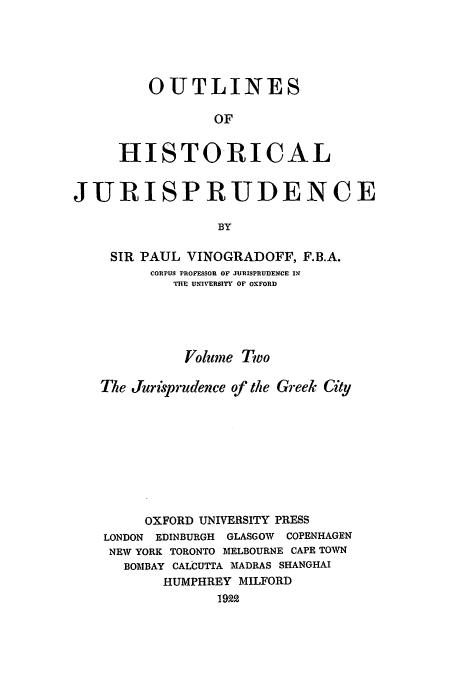 handle is hein.beal/ohj0002 and id is 1 raw text is: OUTLINES
OF
HISTORICAL

JURISPRUDENCE
BY
SIR PAUL VINOGRADOFF, F.B.A.
CORPUS PROFESSOR OF JURISPRUDENCE I
THE UNIVERSITY OF OXFORD
Volume Two
The Jurisprudence of the Greek City
OXFORD UNIVERSITY PRESS
LONDON EDINBURGH GLASGOW   COPENHAGEN
NEW YORK TORONTO MELBOURNE CAPE TOWN
BOMBAY CALCUTTA MADRAS SHANGHAI
HUMPHREY MILFORD
1922


