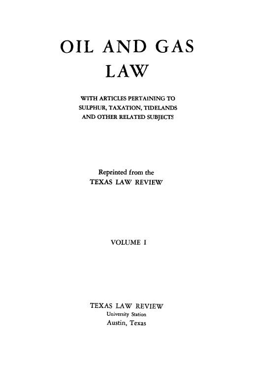 handle is hein.beal/oigalps0001 and id is 1 raw text is: OIL AND GAS
LAW
WITH ARTICLES PERTAINING TO
SULPHUR, TAXATION, TIDELANDS
AND OTHER RELATED SUBJECTS
Reprinted from the
TEXAS LAW REVIEW
VOLUME I
TEXAS LAW REVIEW
University Station
Austin, Texas


