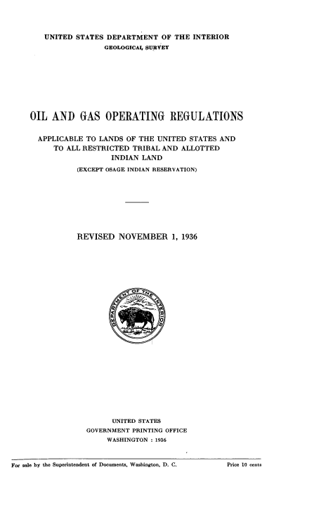handle is hein.beal/oilgaso0001 and id is 1 raw text is: 




   UNITED  STATES DEPARTMENT   OF THE INTERIOR

                 GEOLOGICA SURVEY











OIL  AND GAS OPERATING REGULATIONS


  APPLICABLE TO LANDS OF THE  UNITED STATES AND
     TO ALL RESTRICTED  TRIBAL AND ALLOTTED
                   INDIAN LAND

           (EXCEPT OSAGE INDIAN RESERVATION)











           REVISED   NOVEMBER 1,   1936






























                   UNITED STATES
             GOVERNMENT PRINTING OFFICE
                  WASHINGTON : 1936


For sale by the Superintendent of Documents, Washington, D. C.


Price 10 cents


