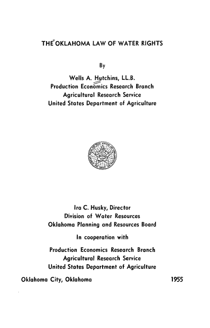 handle is hein.beal/oklawr0001 and id is 1 raw text is: 




THE7OKLAHOMA LAW OF WATER RIGHTS


                    By

         Wells A. Hutchins, LL.B.
   Production Economics Research Branch
       Agricultural Research Service
  United States Department of Agriculture














           Ira C. Husky, Director
        Division of Water Resources
  Oklahoma  Planning and Resources Board

            In cooperation with

   Production Economics Research Branch
       Agricultural Research Service
  United States Department of Agriculture


Oklahoma  City, Oklahoma


1955


