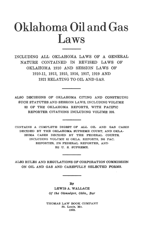 handle is hein.beal/okoiglw0001 and id is 1 raw text is: 






Oklahoma Oil adGas

                 Las




INCLUDING ALL OKLAHOMA LAWS OF A GENERAL
  NATURE CONTAINED IN REVISED LAWS OF
     OKLAHOMA 1910 AND SESSION LAWS OF
       1910-11; 1913f 1915, 1916  1917, 1919 AND
          1921 RELATING TO OIL AND GAS.




ALSO DECISIONS OF OKLAHOMA CITING AND CONSTRUING
  SUCH STATUTES AND SESSION LAWS, INCLUDING VOLUME
    82 OF THE OKLAHOMA REPORTS, WITH PACIFIC
    REPORTER CITATIONS INCLUDING VOLUME 205.



CONTAINS A COMPLETE DIGEST OF AIL OIL AND GAS CASES
  DECIDED BY THE OKOA   SUPREME COURT, AND OKI.A-
    HOMA CASES DECIDED BY TH   DERAL COURTS,
      INCLUDING VOLUME 82 OKLA. REPORTS, 205 PAC.
         REPORTER, 276 FEDERAL REPORTER, AND
                252 U. S. SUPREME.



ALSO RULXS AND REGULATIONS OF CORPORATION COMMISSION
   ON OIL AND GAS AND CAR _LLY SELECTED FRMS



                      By
                LEWIS A WALLACE
              of the Okmugee, Okla., Bar

              THOMAS LAW BOOK COMPANY
                   St. Louis, Mo.
                      1922.


