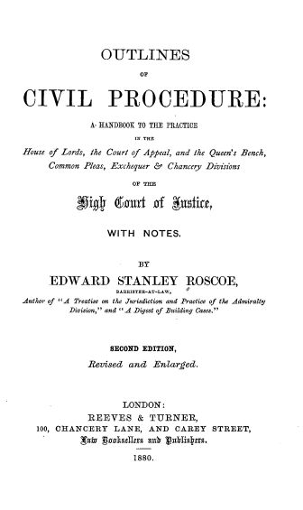 handle is hein.beal/olcvpc0001 and id is 1 raw text is: 




               OUTLINES

                      OF


CIVIL PROCEDURE:

             A- HANDBOOK TO TILE PRACTICE
                     IN THE
House of Lords, the Court of Appeal, and the Queen's Bench,
     Common Pleas, Exchequer & Chancery Divisions

                     OF TE





                WITH NOTES.


                      BY

     EDWARD STANLEY ROSCOE,
                  BARRISTER-AT-LAW,
Author of A Treatise on the Jurisdiction and .Practice of the Admiralty
         Division, and  A Digest of Building Cases.



                 SECOND EDITION,

            Revised and Enared.



                   LONDON:
            REEVES & TURNER,
   100, CHANCERY LANE, AND CAREY STREET,


                     1880.


