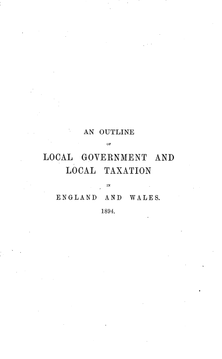 handle is hein.beal/oleolclgv0001 and id is 1 raw text is: 
















       AN OUTLINE
           OF

LOCAL  GOVERNMENT   AND


  LOCAL  TAXATION

         IN

ENGLAND  AND WALES.

        1894.


