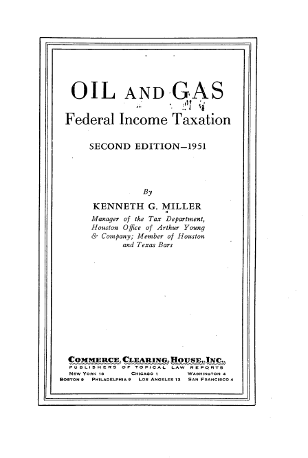 handle is hein.beal/olgafedimtx0001 and id is 1 raw text is: fir                                                               ji

OIL AND GAS
Federal Income Taxation
SECOND EDITION-1951
By
KENNETH G. MILLER
Manager of the Tax Department,
Houston Office of Arthur Young
& Company; Member of Houston
and Texas Bars

PUBLISHERS OF TOPICAL LAW              REPORTS
NEW YORK 18         CHICAGO I         WASHINGTON 4
BOSTON 9  PHILADELPHIA 9  LOS ANGELES 1S  SAN FRANCISCO 4


