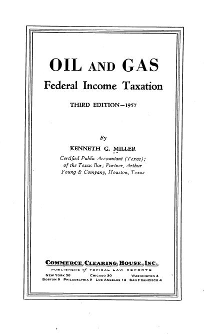 handle is hein.beal/olgsfeditax0001 and id is 1 raw text is: 11r-                                                                                     .11

OIL AND GAS
Federal Income Taxation
THIRD EDITION-1957
By
KENNETH G. MILLER
Certified Public Accountant (Texas);
of the Texas Bar; Partner, Arthur
Young & Company, Houston, Texas
COMMERCE, CLEARINGS, HousE INC.,
PUBLISHERS of TOPICAL LAW REPORTS
NEW YORK 36    CHICAGO 30   WASHINGTON 4
BOSTON 9 PHILADELPHIA 9 LOS ANGELES 13 SAN FRANCISCO 4

I-v                                                                                                                                            Jjj


