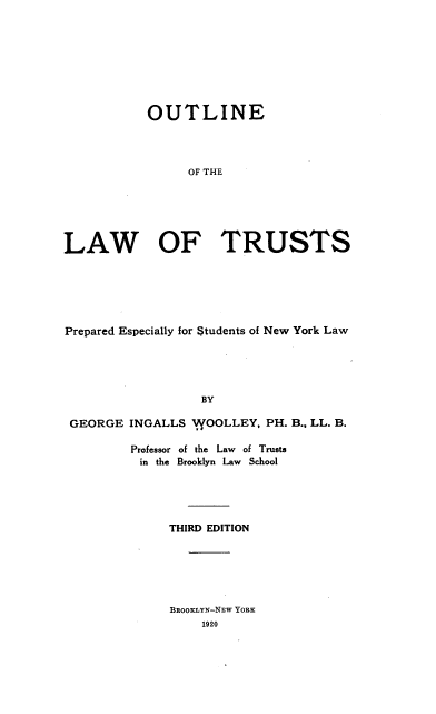 handle is hein.beal/ollwots0001 and id is 1 raw text is: 








           OUTLINE




                 OF THE






LAW OF TRUSTS


Prepared Especially for Students of New York Law





                   BY

 GEORGE  INGALLS 11VOOLLEY, PH. B., LL. B.

         Professor of the Law of Trusts
         in the Brooklyn Law School


THIRD EDITION


BROOKLYN-NEW YORK
    1920


