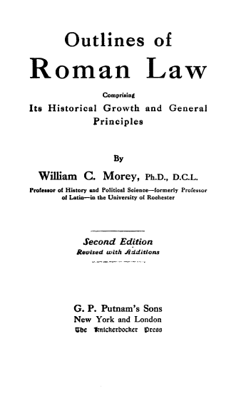 handle is hein.beal/olroml0001 and id is 1 raw text is: Outlines of
Roman Law
Comprising
Its Historical Growth and General
Principles
By
William C. Morey, Ph.D., D.C.L.
Professor of History and Political Science-formerly Professor
of Latin-in the University of Rochester

Second Edition
Revised with Additions
G. P. Putnam's Sons
New York and London
Ube 1knicherbocker Cress


