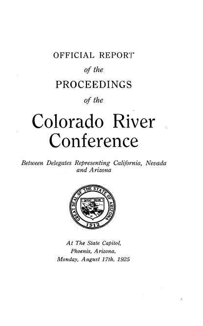 handle is hein.beal/olrtpsco0001 and id is 1 raw text is: 





OFFICIAL  REPORT


              of the

        PROCEEDINGS

              of the


   Colorado River

      Conference

Between Delegates Representing California, Nevada
             and Arizona








          At The State Capitol,
          Phoenix, Arizona,
        Monday, August 17th, 1925


