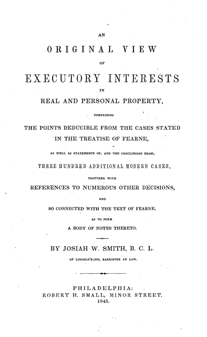 handle is hein.beal/olvweyisr0001 and id is 1 raw text is: 





                   AN


      ORIGINAL VIEW

                    OF



EXECUTORY INTERESTS



    REAL  AND  PERSONAL   PROPERTY,

                  COMPRISING


THE POINTS DEDUCIBLE FROM THE CASES STATED

        'IN. THE TREATISE OF FEARNE,


        AS WELL AS STATEMENTS OF, AND THE CONCLUSIONS FROM,


    THREE HUNDRED ADDITIONAL MODERN CASES,

                 TOGETHER WITH

  REFERENCES TO NUMEROUS OTHER DECISIONS,

                    AND

      SO CONNECTED WITH THE TEXT OF FEARNE,

                  AS TO FORM

           A BODY OF NOTES THERETO.



       BY JOSIAH W.  SMITH, B. C. L.

            OF LINCOLN'S-INN, BARRISTER AT LAW.





            PHILADELPHIA:
     ROBERT  H. SMALL, MINOR STREET.
                   1845.


