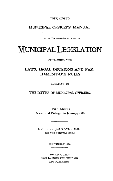 handle is hein.beal/omom0001 and id is 1 raw text is: 




               THE  OHIO


     MUNICIPAL   OFFICERS' MANUAL


          A GUIDE TO PROPER FORMS OF



MUNICIPAL LEGISLATION


               CONTAINING THE,


   LAWS,  LEGAL  DECISIONS  AND  PAR
           LIAMENTARY   RULES


                RELATING TO


     THE  DUTIES OF MUNICIPAL OFFICERS.




                 Fifth Edition:
        Revised and Enlarged to January, 1900.




          By J. F. LANING, Eso
             [OF THE NORWALK BAR.)


               COPYRIGHT 1895.


               NORWALK, OHIO:
           ATHE LANING PRINTING CO.
               LAW PUBLISHERS.


