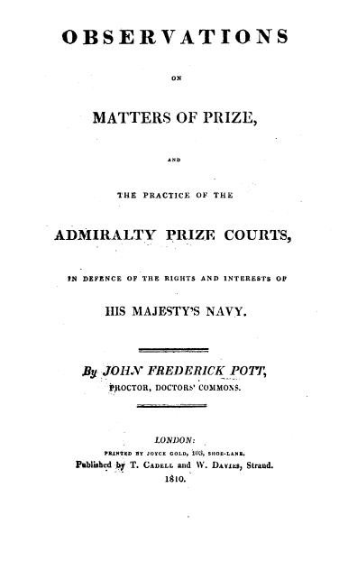 handle is hein.beal/omppa0001 and id is 1 raw text is: OBSERVATIONS
ON
MATTERS OF PRIZE,
AND
THE PRACTICE OF THE
ADMIRALTY PRIZE COURTS,
IN DEFENCE OF THE RIGHTS AND INTERESTS OF
HIS MAJESTY'S NAVY.
By JOHX FREDERICK POT,
JItOCTOR, DOCTORS' COMMONS.
LONDON:
PRANTD EY JOYCE GOLD, 105, SHOE-LANE.
Published by T. CADELL and W. DAviEs, Strand.
1910.


