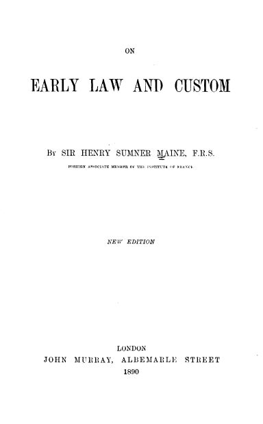 handle is hein.beal/onelylc0001 and id is 1 raw text is: ON

EARLY LAW AND CUSTOM
By SIR HENRY SUMNER MAINE, F.R.S.
FOREIGN ASSOCIATE ME1'HJR  OF TIIE INSTITUTE (IF FRANCI.
NEW EDITION
LONDON
JOHN MURRAY, ALBEMARLE STREET
1890


