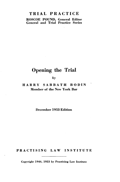 handle is hein.beal/ongttl0001 and id is 1 raw text is: 


   TRIAL PRACTICE
   ROSCOE POUND, General Editor
   General and Trial Practice Series












   Opening the Trial

             by

HARRY SABBATH BODIN
    Member of the New York Bar


December 1953 Edition


PRACTISING


LAW   INSTITUTE


Copyright 1946, 1953 by Practising Law Institute


