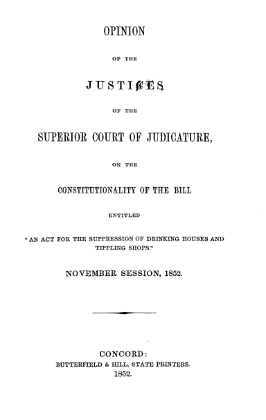 handle is hein.beal/onjssrcj0001 and id is 1 raw text is: 


                OPINION


                  OF THE


            JUSTI Ot


                  OF THE



   SUPERIOR COURT OF JUDICATURE,


                  ON THE


       CONSTITUTIONALITY OF THE BILL


                 ENTITLED


AN ACT FOR THE SUPPRESSION OF DRINKING HOUSES AND
              TIPPLING SHOPS.


        NOVEMBER SESSION, 1852.









               CONCORD:
      BUTTERFIELD & HILL, STATE PRINTERS.
                  1852.


