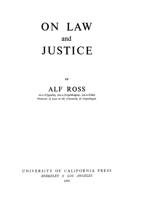handle is hein.beal/onlajus1959 and id is 1 raw text is: 






ON LAW


        and



JUSTICE






          BY


           ALF ROSS
       PH.D.(Uppsala), JUR.D.(Copenhagen), JUR.D.(Oslo)
       Professor of Law at the University of Copenhagen



















UNIVERSITY OF CALIFORNIA PRESS
        BERKELEY & LOS ANGELES
                 1959


