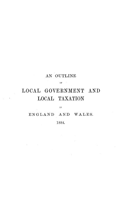 handle is hein.beal/onlcgtlc0001 and id is 1 raw text is: 















       AN OUTLINE
           OF

LOCAL  GOVER{NMENT


LOCAL


TAXATION


IN


ENGLAND  AND  WALES.

        1884.


AND


