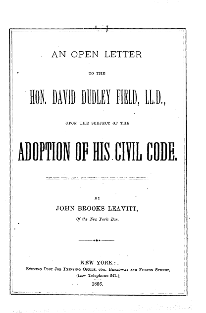 handle is hein.beal/onlthddf0001 and id is 1 raw text is: 









         AN OPEN LETTER


                    TO THE





   HON.   DAID      UEY    FIELD,  IL D.,



             UPOEX THE SUBJECT OF THE






ADOPTION OF HIS CIVIL CODfE.







                     BY

           JOHN  BROOKS  LEAVITT,

                Of the New York Bar.








                NEW   YORK:.
  EVENING POST JOB PRINTING OmCE, coa. BoADwAy Awn FuLTON STREET,
                (Law Telephone 541.)

                    1886.


