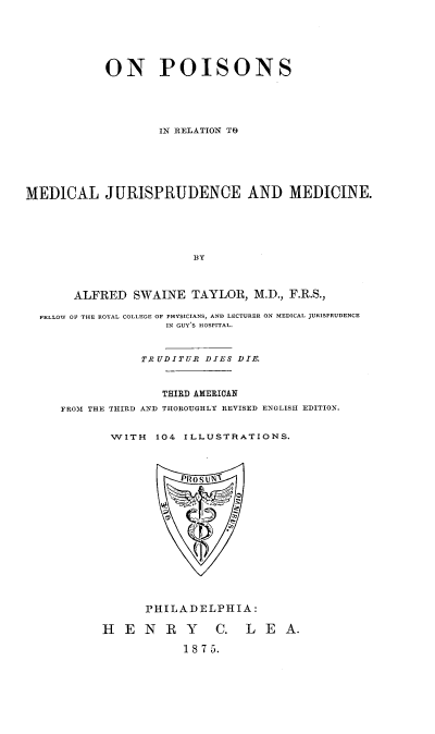 handle is hein.beal/onpoismj0001 and id is 1 raw text is: ON POISONS
IN RELATION TO
MEDICAL JURISPRUDENCE AND MEDICINE.
BY
ALFRED SWAINE TAYLOR, M.D., F.R.S.,
FELLOW OF THE ROYAL COLLEGE OF PHYSICIANS, AND LECTURER ON MEDICAL JURISPRUDENCE
IN GUY'S HOSPITAL.
Ti UDITUR DIES DIE.
THIRD AMERICAN
FROM THE THIRD AND THOROUGHLY REVISED ENGLISH EDITION.
WITH 104 ILLUSTRATIONS.
PROS UN
PHILADELPHIA:
H   ENRY           C.   LEA.
1 8 7 5.


