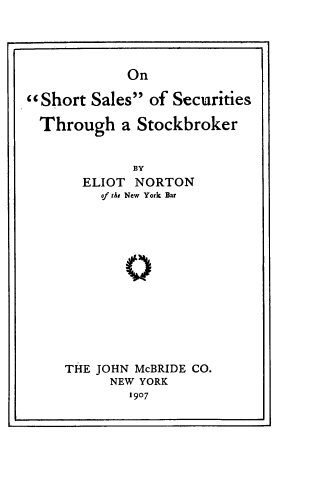 handle is hein.beal/onshsasest0001 and id is 1 raw text is: 





On


Short  Sales  of Securities

  Through   a Stockbroker


             BY
       ELIOT  NORTON
         of the New York Bar


THE JOHN McBRIDE CO.
      NEW YORK
        1907


i                              a


