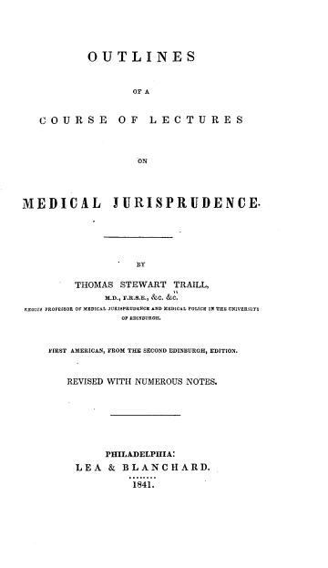 handle is hein.beal/ooclmj0001 and id is 1 raw text is: OUTLINES
OF A

C O U R S E

OF L EC T U R E S

ON

MEDICAL              IURISPRUDENCE-
BY
THOMAS STEWART TRAILL,
M.D., F.R.S.E., &C. &C.
REGIUS PROFESSOR OF MEDICAL JURISPRUDENCE AND MEDICAL POLICE IN THE UNIVERSITY
OF EDINBURGH.
FIRST AMERICAN, FROM THE SECOND EDINBURGH, EDITION.
REVISED WITH NUMEROUS NOTES.
PHILADELPHIA:
LEA    &  BLANCHARD.
1841.


