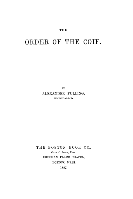 handle is hein.beal/ootcoif0001 and id is 1 raw text is: THE

ORDER OF THE COIF.
BY
ALEXANDER PULLING,
SERJEANT-AT-LAW.

THE BOSTON BOOK CO.,
CHAS. C. SOULE, PRES.,
FREEMAN PLACE CHAPEL,
BOSTON, MASS.
1897.


