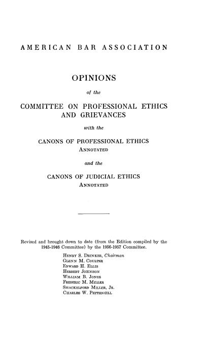 handle is hein.beal/opcpethg0001 and id is 1 raw text is: 








AMERICAN BAR ASSOCIATION





                OPINIONS


                     of the


COMMITTEE ON PROFESSIONAL ETHICS

             AND   GRIEVANCES

                    with the


CANONS   OF PROFESSIONAL   ETHICS
             ANNOTATED


             and  the


   CANONS   OF JUDICIAL  ETHICS
             ANNOTATED


Revised and brought down to date (from the Edition compiled by the
      1945-1946 Committee) by the 1956-1957 Committee.

             HENRY S. DRINKER, Chairman
             GLENN M. COULTER
             EDWARD H. ELLIS
             HERBERT JOHNSON
             WILLIAM B. JONES
             FREDERIC M. MILLER
             SHACKELFORD MILLER, JR.
             CHARLES W. PETTENGILL


