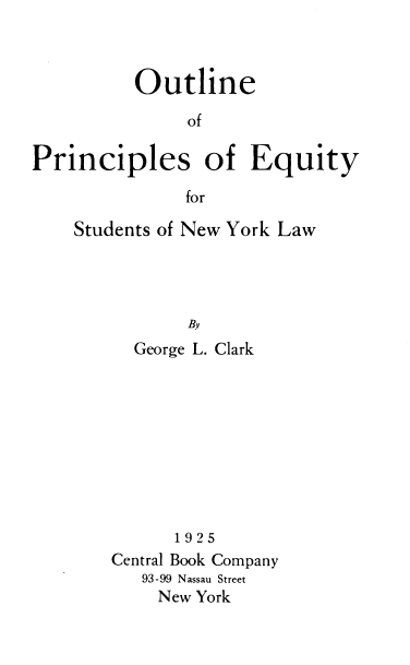 handle is hein.beal/opefs0001 and id is 1 raw text is: 



          Outline

               of

Principles of Equity

               for


Students of New York Law




           By
      George L. Clark


      1925
Central Book Company
   93-99 Nassau Street
   New  York


