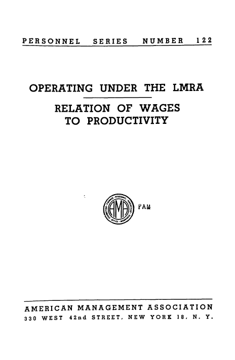 handle is hein.beal/operlmra0001 and id is 1 raw text is: PERSONNEL  SERIES  NUMBER  122

OPERATING UNDER THE

LMRA

RELATION OF WAGES
TO PRODUCTIVITY
PAM

AMERICAN MANAGEMENT ASSOCIATION
330 WEST  42nd STREET, NEW  YORK  18, N. Y.

PERSONNEL

NUMBER 122

SERIES


