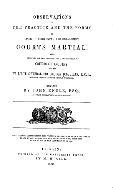 handle is hein.beal/opfdrd0001 and id is 1 raw text is: 





            OBSERVAPlONS

                      ON

THE PRACTICE AND THE FORMS

                      OF

       DISTRICT, REGIMENTAL, AND DETACHMENT



   COURTS MARTIAL.

                      ALSO,
        REMARKS ON THE COMPOSITION AND PRACTICE OF

             COURTS  OF INQUIRY,
                     ETC. ETC.

BY LIEUT.-GENERAL SIR GEORGE I'AGUILAR, K. C. B.,
          FURIERLY DEPUTY ADJUTANT-GENERAL IN IRELAND.


                    REVISED

       BY   JOHN     ENDLE, ESQ.,
            ADJUTANT-GENERAL'S DEPARTMENT, IRELAND.
















THIS EDITION COMPREHENDS THE VARIOUS ALTERATIONS THAT HAVE TAKEN
     PLACE IN THE MUTINY ACT AND ARTICLES OF WAR, SINCE THE
          PUBLICATION OF THE LAST EDITION IN 1855.



                 DUBLIN:

    PRINTED  AT  THE  UNIVERSITY   PRESS,

              BY  M.  H.  GILL.

                     1858.


