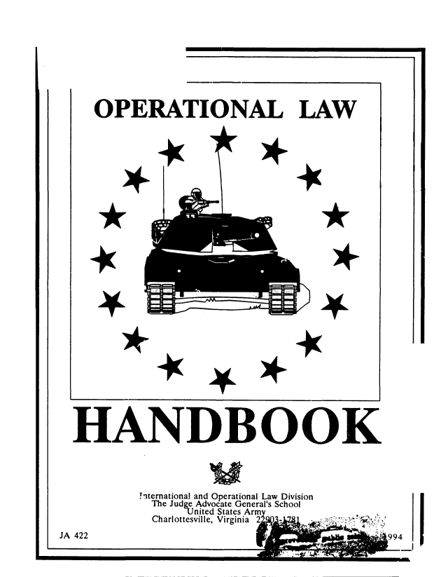 handle is hein.beal/oplhbk0001 and id is 1 raw text is: 
__                           I


OPERATIONAL LAW


*


*


HANDBOOK


nternationa and Operational Law Division
The Judge Advocate General's School
     1.nited States Arm
 Charlottesville, Virginia 2


f `,,99


*


*


4


i


JA 422


I.


I


*
  *
4


