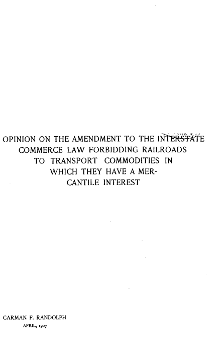 handle is hein.beal/opniamdm0001 and id is 1 raw text is: OPINION ON THE AMENDMENT TO THE IN~t RS'lE
COMMERCE LAW FORBIDDING RAILROADS
TO TRANSPORT COMMODITIES IN
WHICH THEY HAVE A MER-
CANTILE INTEREST
CARMAN F. RANDOLPH
APRIL, 1907


