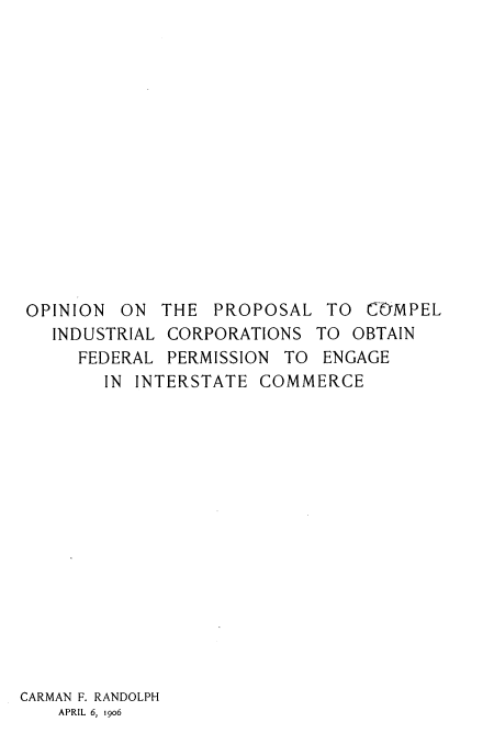 handle is hein.beal/opnnpropl0001 and id is 1 raw text is: OPINION ON THE PROPOSAL TO COMPEL
INDUSTRIAL CORPORATIONS TO OBTAIN
FEDERAL PERMISSION TO ENGAGE
IN INTERSTATE COMMERCE
CARMAN F. RANDOLPH
APRIL 6, 1906


