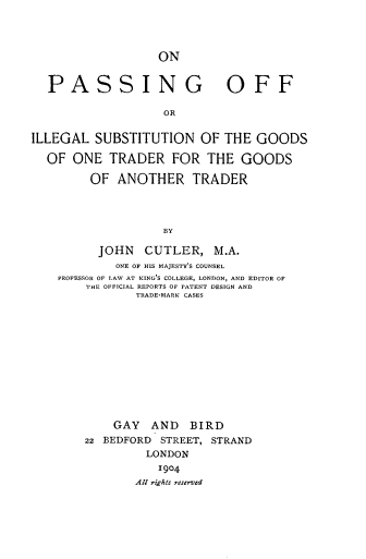 handle is hein.beal/opsoff0001 and id is 1 raw text is: 



                ON


PASSING


OFF


OR


ILLEGAL  SUBSTITUTION OF THE GOODS

  OF  ONE  TRADER FOR THE GOODS

         OF  ANOTHER TRADER



                   BY

          JOHN   CUTLER,   M.A.
            ONE OF HIS MAJESTY'S COUNSEL
    PROFESSOR OF LAW AT KING'S COLLEGE, LONDON, AND EDITOR OF
        THE OFFICIAL REPORTS OF PATENT DESIGN AND
               TRADE-MARK CASES


    GAY   AND  BIRD
22 BEDFORD STREET, STRAND
         LONDON
           1904
       All rights reserved


