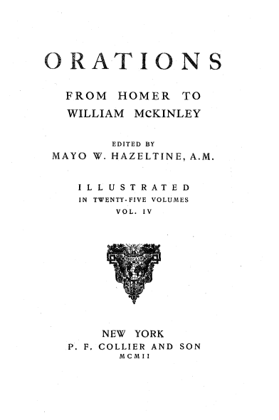 handle is hein.beal/orahermck0004 and id is 1 raw text is: 





ORATIONS


  FROM  HOMER   TO

  WILLIAM MCKINLEY


        EDITED BY
 MAYO W. HAZELTINE, A.M.


    ILLUSTRATED
    IN TWENTY-FIVE VOLUMES
        VOL. IV













        NEW YORK
   P. F. COLLIER AND SON
         MCMII


