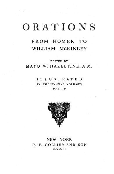 handle is hein.beal/orahermck0005 and id is 1 raw text is: 






ORATIONS


  FROM  HOMER   TO

  WILLIAM MCKINLEY


        EDITED BY
 MAYO W. HAZELTINE, A.M.


    IL LUST RATED
    IN TWENTY-FIVE VOLUMES
        VOL., V













        NEW YORK
   P. F. COLLIER AND SON
         MCMII


