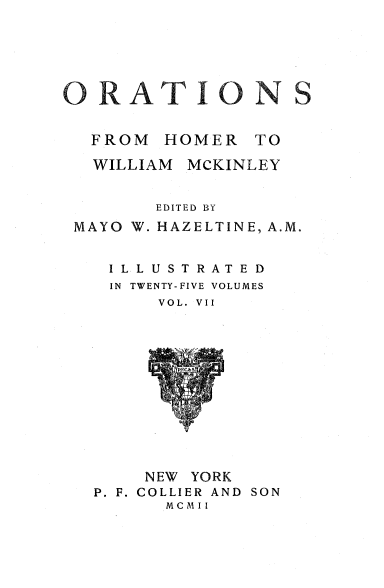 handle is hein.beal/orahermck0007 and id is 1 raw text is: 






O  RAT IO            S


   FROM  HOMER   TO

   WILLIAM MCKINLEY


        EDITED BY
 MAYO W. HAZELTINE, A.M.


    IL LUSTRATED
    IN TWENTY-FIVE VOLUMES
        VOL. VII













        NEW YORK
   P. F. COLLIER AND SON
         M c M I I


