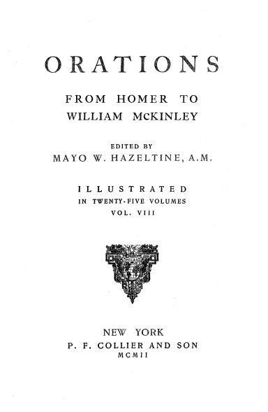 handle is hein.beal/orahermck0008 and id is 1 raw text is: 






ORAT IO N


   FROM  HOMER   TO

   WILLIAM MCKINLEY


        EDITED BY
 MAYO W. HAZELTINE, A.M


    ILLUSTRATED
    IN TWENTY-FIVE VOLUMES
        VOL. VIII












        NEW YORK
   P. F. COLLIER AND SON
         MCMII


