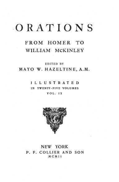 handle is hein.beal/orahermck0009 and id is 1 raw text is: 





ORAT ION S


  FROM  HOMER   TO

  WILLIAM MCKINLEY


       EDITED BY
MAYO W. HAZELTINE, A.M.


   ILLUSTRATED
   IN TWENTY-FIVE VOLUMES
        VOL. IX












      NEW YORK
  P. F. COLLIER AND SON
        MCMII


