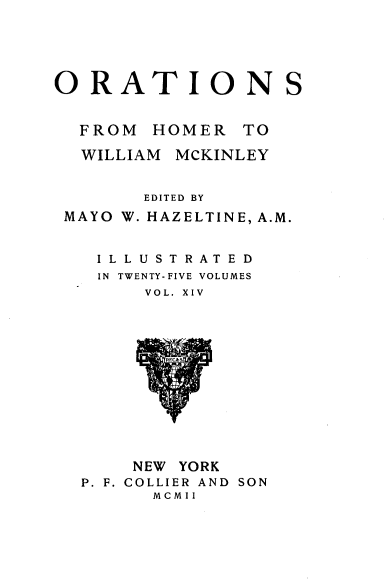 handle is hein.beal/orahermck0014 and id is 1 raw text is: 





ORATIONS


  FROM  HOMER  TO

  WILLIAM MCKINLEY


       EDITED BY
 MAYO W. HAZELTINE, A.M.


   ILLUSTRATED
   IN TWENTY-FIVE VOLUMES
       VOL. XIV













       NEW YORK
  P. F. COLLIER AND SON
        MCMII


