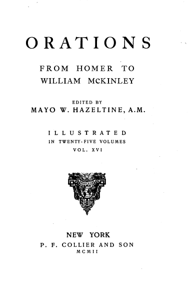 handle is hein.beal/orahermck0016 and id is 1 raw text is: 





ORATIONS


  FROM  HOMER   TO

  WILLIAM MCKINLEY


        EDITED BY
 MAYO W. HAZELTINE, A.M.


    ILLUSTRATED
    IN TWENTY-FIVE VOLUMES
        VOL. XVI













        NEW YORK
  P. F. COLLIER AND SON
        MCMII


