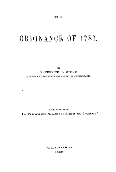 handle is hein.beal/ordianof0001 and id is 1 raw text is: ï»¿THE

ORDINANCE OF 1787.
BY
FREDERICK D. STONE,
LIIBRARTAN OF THE HISTORICAL SOCIETY OF PENNSYLVANIA.
REPRINTED FROM
THE PENNSYLVANIA MAGAZINE OF HISTORY AND BIOGRAPHY.
PHILADELPHIA:
18 89.



