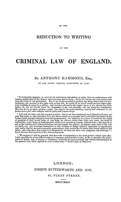 handle is hein.beal/ordwcle0001 and id is 1 raw text is: 









ON  THE


                   REDUCTION TO WRITING



                                        OF THE





 CRIMINAL LAW OF ENGLAND.






                 By   ANTHONY HAMMOND, EsQ.,

                     OF THE  INNER  TEMPLE,   BARRISTER  AT  LAW.





   It fortunately happens, to prevent all controversy and elation of mind, that our predecessors will
remain undisturbed in the honour and reverence due to them; whilst we pursue our own design, and
reap the fruits of our moderation. For, if we should pretend to produce any thing better than our pre-
decessors, yet proceed in the same way as they did, we could by no art of words prevent some appa-
rent rivalabip in capacity or ability : and however allowable this might be, as it is a liberty they took
before us, yet we should know the inequality of our own strength, and not stand the comparison.
But now as He go upon opening a quite new w ci for the uderstanding, untried ard unknowi to our
predecessors, the case changes, and all party and contest drops.
   And now we have only this request to make; that as we have bestowed much thought and care, not
only thatwbat we offer should be true, but also as much as is possible that it should be accessible to the
human mind, though strangely beset and prepossessed; we intreat it, as a piece of justice at the bands
of mankind, if they would judge of any thing we deliver, either from their own sense, the cloud of
authorities, or the forms of demonstration which now prevail as so many judicial laws; that they do it,
not on the sudden, and without attention, but first master the subject, by degrees make trial of the way
we chalk out, and accustom themselves to that subtlety of things which is imprinted in experience;
and, lastly, that by due and seasonable perseverance, they correct the ill habits that closely adhere to the
mind: and when thus they begin to be themselves, let them use their own judgment, and welcome.'-
Lord Bacon's Introduction to his Novum Organum.
   We suppose it will be granted, that that code of institutions is the most perfect, which most effec-
tually provides for every difficult case as it emerges, and therefore averts, as far as possible, the occur-
rence of doubt, and, of course, of litigation, by giving the most accurate and certain interpretation to
the general rule, when applied to cases as they arise.-Scott's Life of Napoleon.








                                  LONDON:

                 JOSEPH BUTTERWORTH AND SON,

                             43,  FLEET STREET.


                                    MDCCCXXIX.


