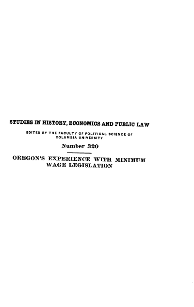 handle is hein.beal/orexmwl0001 and id is 1 raw text is: 



















STUDIES IN HISTORY, ECONOMICS AND PUBLIC LAW
     EDITED BY THE FACULTY OF POLITICAL SCIENCE OF
              COLUMBIA UNIVERSITY
                Number 320

 OREGON'S EXPERIENCE WITH MINIMUM
           WAGE LEGISLATION


